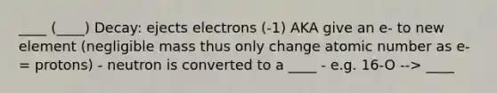 ____ (____) Decay: ejects electrons (-1) AKA give an e- to new element (negligible mass thus only change atomic number as e- = protons) - neutron is converted to a ____ - e.g. 16-O --> ____