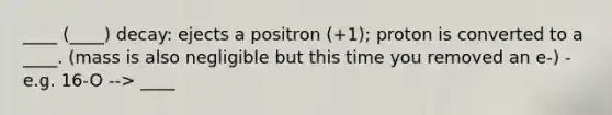 ____ (____) decay: ejects a positron (+1); proton is converted to a ____. (mass is also negligible but this time you removed an e-) - e.g. 16-O --> ____