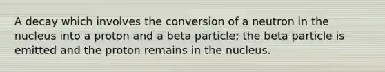 A decay which involves the conversion of a neutron in the nucleus into a proton and a beta particle; the beta particle is emitted and the proton remains in the nucleus.