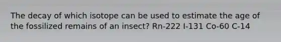 The decay of which isotope can be used to estimate the age of the fossilized remains of an insect? Rn-222 I-131 Co-60 C-14