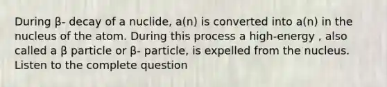 During β- decay of a nuclide, a(n) is converted into a(n) in the nucleus of the atom. During this process a high-energy , also called a β particle or β- particle, is expelled from the nucleus. Listen to the complete question