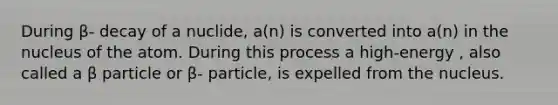 During β- decay of a nuclide, a(n) is converted into a(n) in the nucleus of the atom. During this process a high-energy , also called a β particle or β- particle, is expelled from the nucleus.