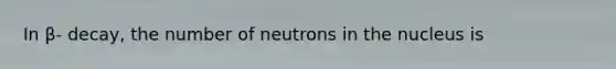 In β- decay, the number of neutrons in the nucleus is