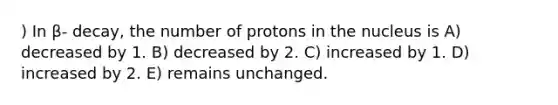 ) In β- decay, the number of protons in the nucleus is A) decreased by 1. B) decreased by 2. C) increased by 1. D) increased by 2. E) remains unchanged.