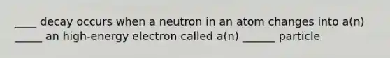 ____ decay occurs when a neutron in an atom changes into a(n) _____ an high-energy electron called a(n) ______ particle