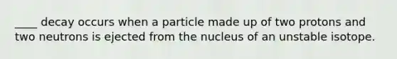 ____ decay occurs when a particle made up of two protons and two neutrons is ejected from the nucleus of an unstable isotope.