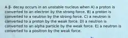 A β- decay occurs in an unstable nucleus when A) a proton is converted to an electron by the strong force. B) a proton is converted to a neutron by the strong force. C) a neutron is converted to a proton by the weak force. D) a neutron is converted to an alpha particle by the weak force. E) a neutron is converted to a positron by the weak force.