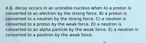 A β- decay occurs in an unstable nucleus when A) a proton is converted to an electron by the strong force. B) a proton is converted to a neutron by the strong force. C) a neutron is converted to a proton by the weak force. D) a neutron is converted to an alpha particle by the weak force. E) a neutron is converted to a positron by the weak force.