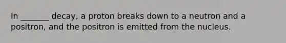 In _______ decay, a proton breaks down to a neutron and a positron, and the positron is emitted from the nucleus.