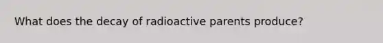 What does the decay of radioactive parents produce?