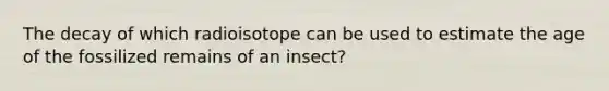 The decay of which radioisotope can be used to estimate the age of the fossilized remains of an insect?