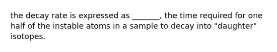 the decay rate is expressed as _______, the time required for one half of the instable atoms in a sample to decay into "daughter" isotopes.