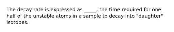 The decay rate is expressed as _____, the time required for one half of the unstable atoms in a sample to decay into "daughter" isotopes.