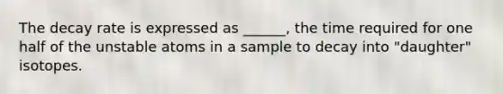 The decay rate is expressed as ______, the time required for one half of the unstable atoms in a sample to decay into "daughter" isotopes.