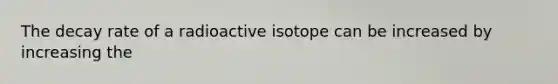 The decay rate of a radioactive isotope can be increased by increasing the