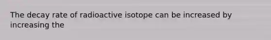 The decay rate of radioactive isotope can be increased by increasing the