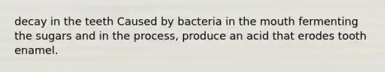 decay in the teeth Caused by bacteria in the mouth fermenting the sugars and in the process, produce an acid that erodes tooth enamel.