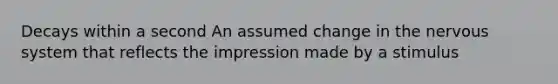 Decays within a second An assumed change in the nervous system that reflects the impression made by a stimulus