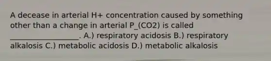 A decease in arterial H+ concentration caused by something other than a change in arterial P_(CO2) is called __________________. A.) respiratory acidosis B.) respiratory alkalosis C.) metabolic acidosis D.) metabolic alkalosis