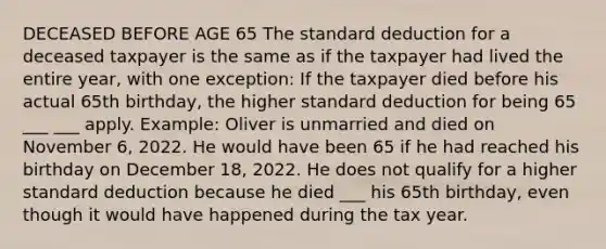 DECEASED BEFORE AGE 65 The standard deduction for a deceased taxpayer is the same as if the taxpayer had lived the entire year, with one exception: If the taxpayer died before his actual 65th birthday, the higher standard deduction for being 65 ___ ___ apply. Example: Oliver is unmarried and died on November 6, 2022. He would have been 65 if he had reached his birthday on December 18, 2022. He does not qualify for a higher standard deduction because he died ___ his 65th birthday, even though it would have happened during the tax year.