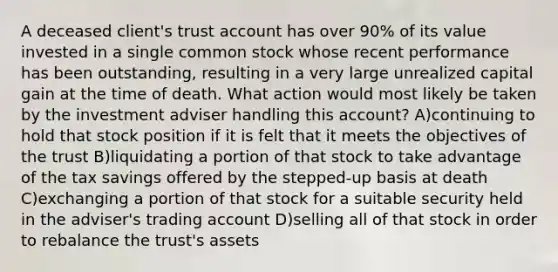 A deceased client's trust account has over 90% of its value invested in a single common stock whose recent performance has been outstanding, resulting in a very large unrealized capital gain at the time of death. What action would most likely be taken by the investment adviser handling this account? A)continuing to hold that stock position if it is felt that it meets the objectives of the trust B)liquidating a portion of that stock to take advantage of the tax savings offered by the stepped-up basis at death C)exchanging a portion of that stock for a suitable security held in the adviser's trading account D)selling all of that stock in order to rebalance the trust's assets