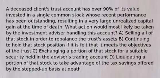 A deceased client's trust account has over 90% of its value invested in a single common stock whose recent performance has been outstanding, resulting in a very large unrealized capital gain at the time of death. What action would most likely be taken by the investment adviser handling this account? A) Selling all of that stock in order to rebalance the trust's assets B) Continuing to hold that stock position if it is felt that it meets the objectives of the trust C) Exchanging a portion of that stock for a suitable security held in the adviser's trading account D) Liquidating a portion of that stock to take advantage of the tax savings offered by the stepped-up basis at death