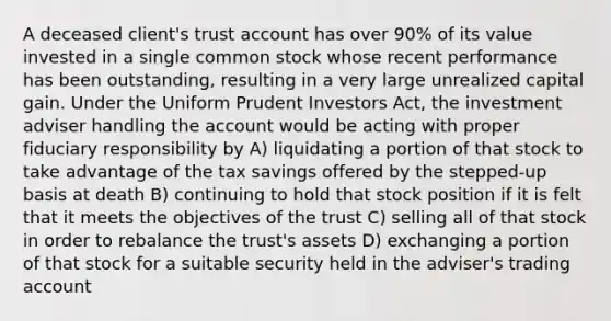 A deceased client's trust account has over 90% of its value invested in a single common stock whose recent performance has been outstanding, resulting in a very large unrealized capital gain. Under the Uniform Prudent Investors Act, the investment adviser handling the account would be acting with proper fiduciary responsibility by A) liquidating a portion of that stock to take advantage of the tax savings offered by the stepped-up basis at death B) continuing to hold that stock position if it is felt that it meets the objectives of the trust C) selling all of that stock in order to rebalance the trust's assets D) exchanging a portion of that stock for a suitable security held in the adviser's trading account