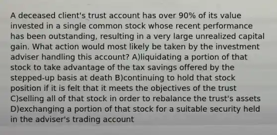 A deceased client's trust account has over 90% of its value invested in a single common stock whose recent performance has been outstanding, resulting in a very large unrealized capital gain. What action would most likely be taken by the investment adviser handling this account? A)liquidating a portion of that stock to take advantage of the tax savings offered by the stepped-up basis at death B)continuing to hold that stock position if it is felt that it meets the objectives of the trust C)selling all of that stock in order to rebalance the trust's assets D)exchanging a portion of that stock for a suitable security held in the adviser's trading account