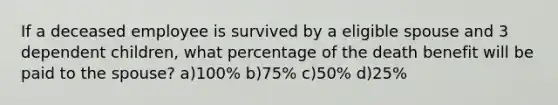 If a deceased employee is survived by a eligible spouse and 3 dependent children, what percentage of the death benefit will be paid to the spouse? a)100% b)75% c)50% d)25%