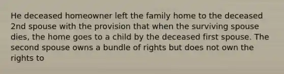 He deceased homeowner left the family home to the deceased 2nd spouse with the provision that when the surviving spouse dies, the home goes to a child by the deceased first spouse. The second spouse owns a bundle of rights but does not own the rights to