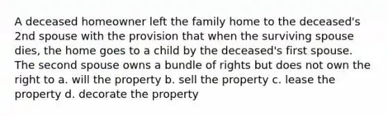 A deceased homeowner left the family home to the deceased's 2nd spouse with the provision that when the surviving spouse dies, the home goes to a child by the deceased's first spouse. The second spouse owns a bundle of rights but does not own the right to a. will the property b. sell the property c. lease the property d. decorate the property