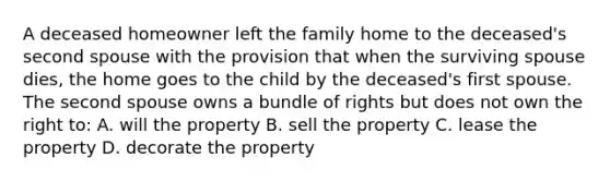 A deceased homeowner left the family home to the deceased's second spouse with the provision that when the surviving spouse dies, the home goes to the child by the deceased's first spouse. The second spouse owns a bundle of rights but does not own the right to: A. will the property B. sell the property C. lease the property D. decorate the property