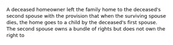 A deceased homeowner left the family home to the deceased's second spouse with the provision that when the surviving spouse dies, the home goes to a child by the deceased's first spouse. The second spouse owns a bundle of rights but does not own the right to