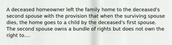 A deceased homeowner left the family home to the deceased's second spouse with the provision that when the surviving spouse dies, the home goes to a child by the deceased's first spouse. The second spouse owns a bundle of rights but does not own the right to....