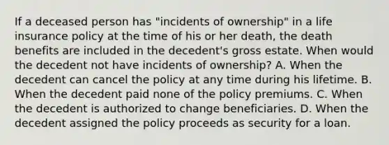 If a deceased person has "incidents of ownership" in a life insurance policy at the time of his or her death, the death benefits are included in the decedent's gross estate. When would the decedent not have incidents of ownership? A. When the decedent can cancel the policy at any time during his lifetime. B. When the decedent paid none of the policy premiums. C. When the decedent is authorized to change beneficiaries. D. When the decedent assigned the policy proceeds as security for a loan.