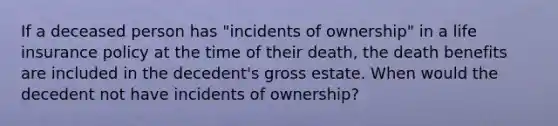 If a deceased person has "incidents of ownership" in a life insurance policy at the time of their death, the death benefits are included in the decedent's gross estate. When would the decedent not have incidents of ownership?