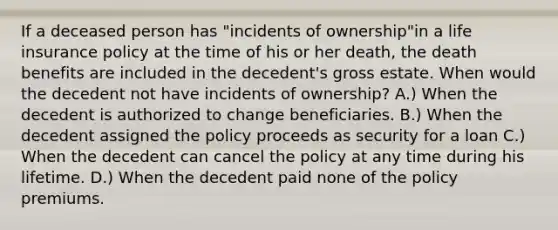 If a deceased person has "incidents of ownership"in a life insurance policy at the time of his or her death, the death benefits are included in the decedent's gross estate. When would the decedent not have incidents of ownership? A.) When the decedent is authorized to change beneficiaries. B.) When the decedent assigned the policy proceeds as security for a loan C.) When the decedent can cancel the policy at any time during his lifetime. D.) When the decedent paid none of the policy premiums.