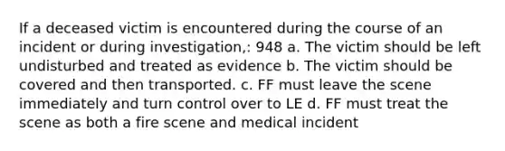 If a deceased victim is encountered during the course of an incident or during investigation,: 948 a. The victim should be left undisturbed and treated as evidence b. The victim should be covered and then transported. c. FF must leave the scene immediately and turn control over to LE d. FF must treat the scene as both a fire scene and medical incident