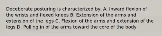 Deceberate posturing is characterized by: A. Inward flexion of the wrists and flexed knees B. Extension of the arms and extension of the legs C. Flexion of the arms and extension of the legs D. Pulling in of the arms toward the core of the body