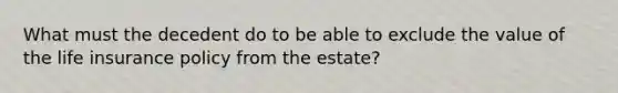 What must the decedent do to be able to exclude the value of the life insurance policy from the estate?