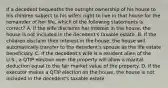 If a decedent bequeaths the outright ownership of his house to his children subject to his wife's right to live in that house for the remainder of her life, which of the following statements is correct? A. If the wife disclaims her interest in the house, the house is not included in the decedent's taxable estate. B. If the children disclaim their interest in the house, the house will automatically transfer to the decedent's spouse as the life estate beneficiary. C. If the decedent's wife is a resident alien of the U.S., a QTIP election over the property will allow a marital deduction equal to the fair market value of the property. D. If the executor makes a QTIP election on the house, the house is not included in the decedent's taxable estate.