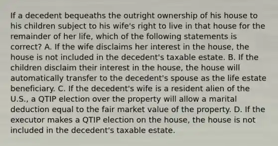 If a decedent bequeaths the outright ownership of his house to his children subject to his wife's right to live in that house for the remainder of her life, which of the following statements is correct? A. If the wife disclaims her interest in the house, the house is not included in the decedent's taxable estate. B. If the children disclaim their interest in the house, the house will automatically transfer to the decedent's spouse as the life estate beneficiary. C. If the decedent's wife is a resident alien of the U.S., a QTIP election over the property will allow a marital deduction equal to the fair market value of the property. D. If the executor makes a QTIP election on the house, the house is not included in the decedent's taxable estate.