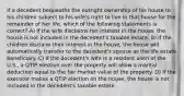 If a decedent bequeaths the outright ownership of his house to his children subject to his wife's right to live in that house for the remainder of her life, which of the following statements is correct? A) If the wife disclaims her interest in the house, the house is not included in the decedent's taxable estate. B) If the children disclaim their interest in the house, the house will automatically transfer to the decedent's spouse as the life estate beneficiary. C) If the decedent's wife is a resident alien of the U.S., a QTIP election over the property will allow a marital deduction equal to the fair market value of the property. D) If the executor makes a QTIP election on the house, the house is not included in the decedent's taxable estate.