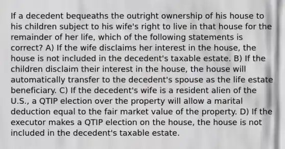 If a decedent bequeaths the outright ownership of his house to his children subject to his wife's right to live in that house for the remainder of her life, which of the following statements is correct? A) If the wife disclaims her interest in the house, the house is not included in the decedent's taxable estate. B) If the children disclaim their interest in the house, the house will automatically transfer to the decedent's spouse as the life estate beneficiary. C) If the decedent's wife is a resident alien of the U.S., a QTIP election over the property will allow a marital deduction equal to the fair market value of the property. D) If the executor makes a QTIP election on the house, the house is not included in the decedent's taxable estate.