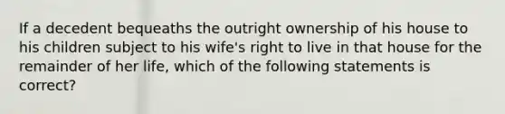 If a decedent bequeaths the outright ownership of his house to his children subject to his wife's right to live in that house for the remainder of her life, which of the following statements is correct?