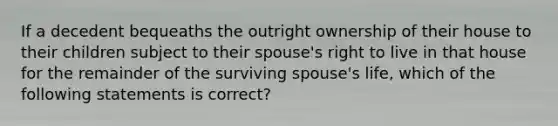 If a decedent bequeaths the outright ownership of their house to their children subject to their spouse's right to live in that house for the remainder of the surviving spouse's life, which of the following statements is correct?