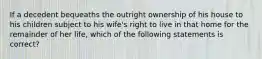 If a decedent bequeaths the outright ownership of his house to his children subject to his wife's right to live in that home for the remainder of her life, which of the following statements is correct?