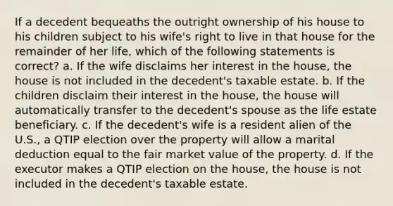 If a decedent bequeaths the outright ownership of his house to his children subject to his wife's right to live in that house for the remainder of her life, which of the following statements is correct? a. If the wife disclaims her interest in the house, the house is not included in the decedent's taxable estate. b. If the children disclaim their interest in the house, the house will automatically transfer to the decedent's spouse as the life estate beneficiary. c. If the decedent's wife is a resident alien of the U.S., a QTIP election over the property will allow a marital deduction equal to the fair market value of the property. d. If the executor makes a QTIP election on the house, the house is not included in the decedent's taxable estate.