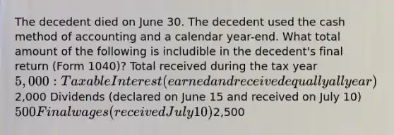 The decedent died on June 30. The decedent used the cash method of accounting and a calendar year-end. What total amount of the following is includible in the decedent's final return (Form 1040)? Total received during the tax year 5,000: Taxable Interest (earned and received equally all year)2,000 Dividends (declared on June 15 and received on July 10) 500 Final wages (received July 10)2,500