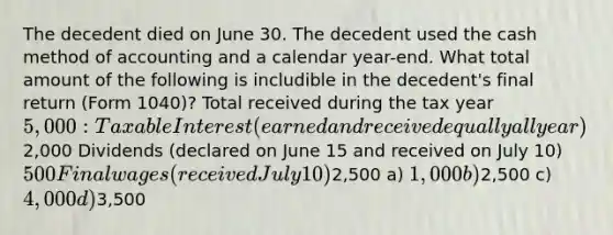 The decedent died on June 30. The decedent used the cash method of accounting and a calendar year-end. What total amount of the following is includible in the decedent's final return (Form 1040)? Total received during the tax year 5,000: Taxable Interest (earned and received equally all year)2,000 Dividends (declared on June 15 and received on July 10) 500 Final wages (received July 10)2,500 a) 1,000 b)2,500 c) 4,000 d)3,500